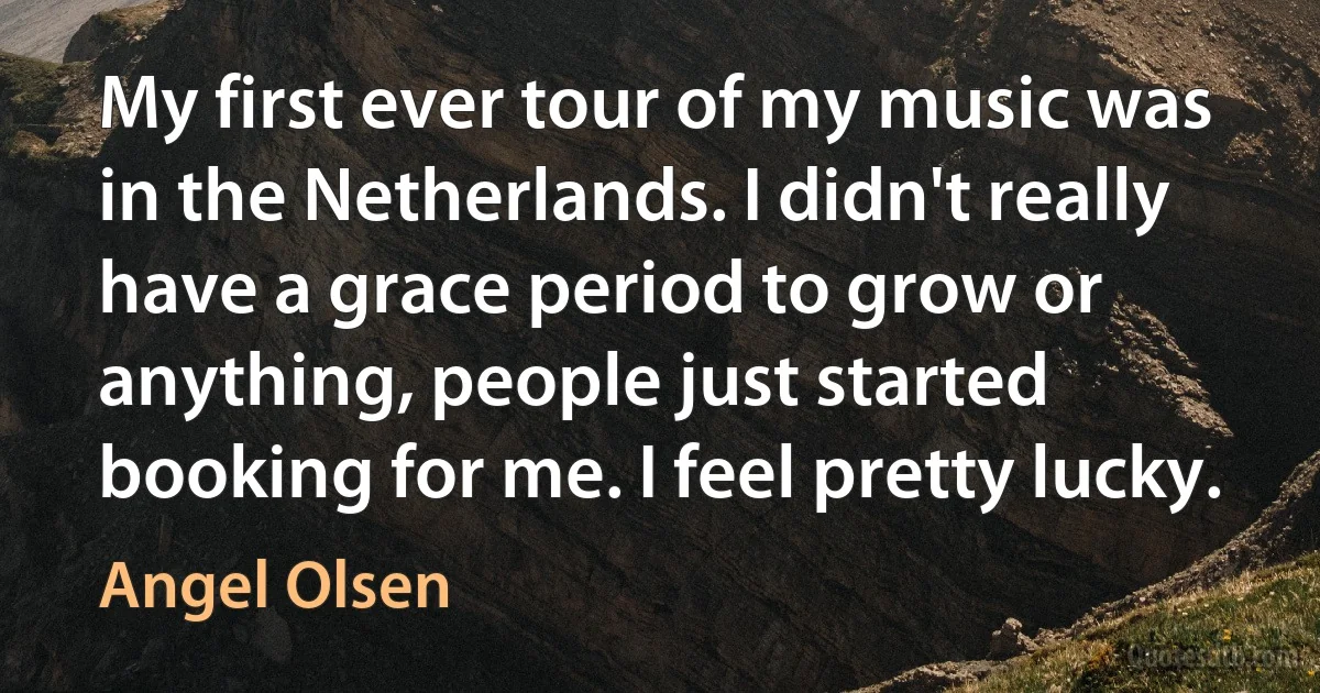 My first ever tour of my music was in the Netherlands. I didn't really have a grace period to grow or anything, people just started booking for me. I feel pretty lucky. (Angel Olsen)