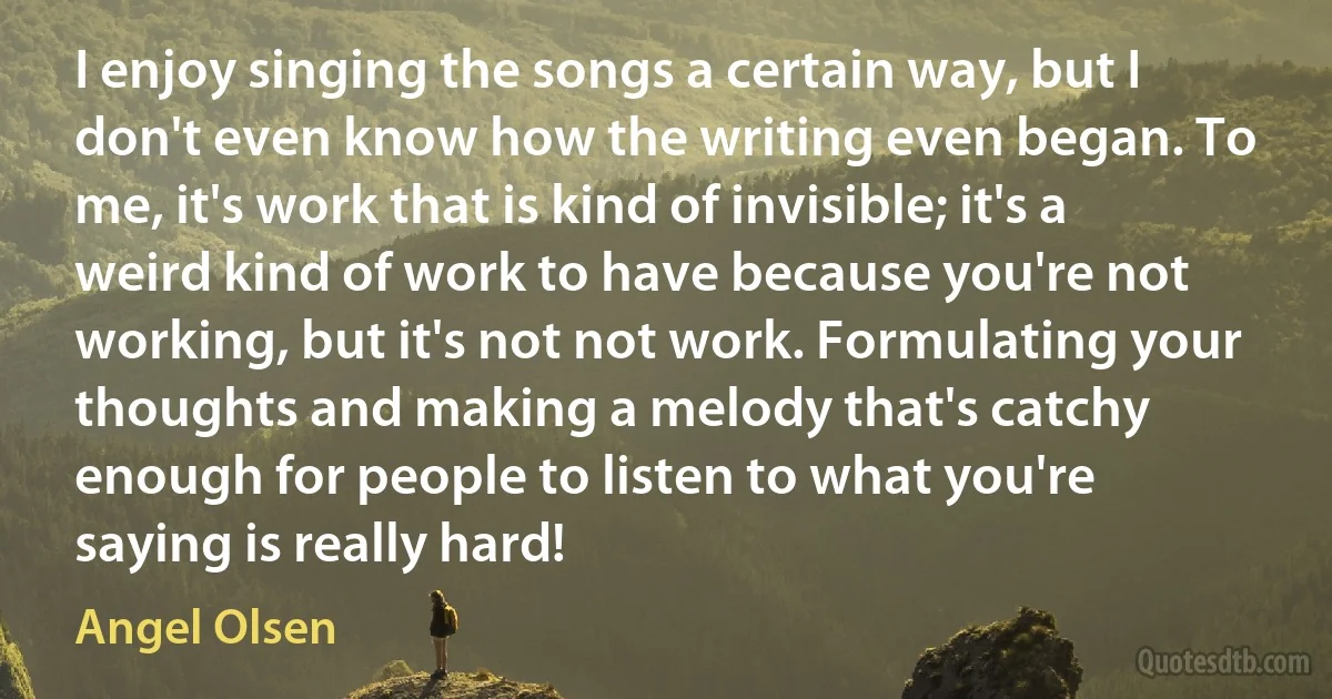 I enjoy singing the songs a certain way, but I don't even know how the writing even began. To me, it's work that is kind of invisible; it's a weird kind of work to have because you're not working, but it's not not work. Formulating your thoughts and making a melody that's catchy enough for people to listen to what you're saying is really hard! (Angel Olsen)