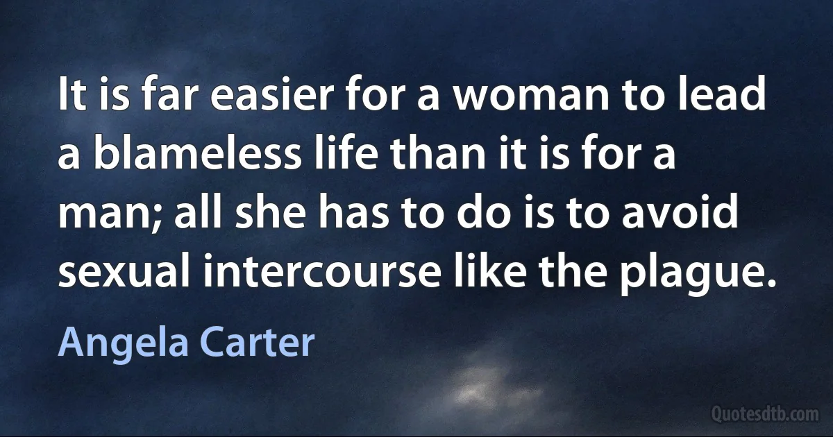 It is far easier for a woman to lead a blameless life than it is for a man; all she has to do is to avoid sexual intercourse like the plague. (Angela Carter)