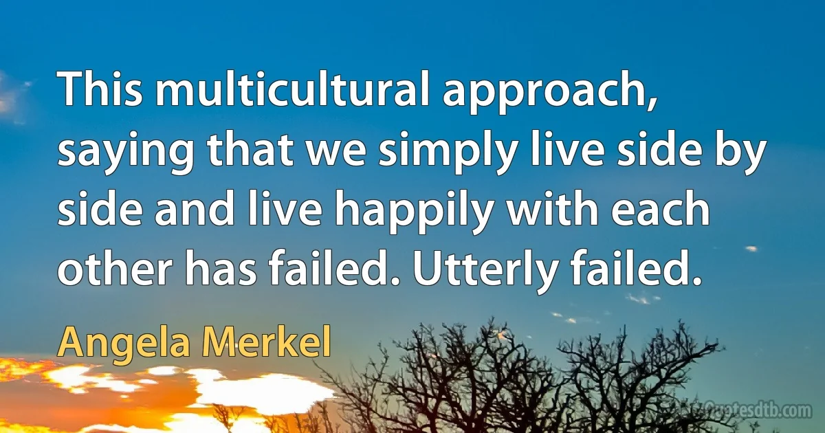 This multicultural approach, saying that we simply live side by side and live happily with each other has failed. Utterly failed. (Angela Merkel)