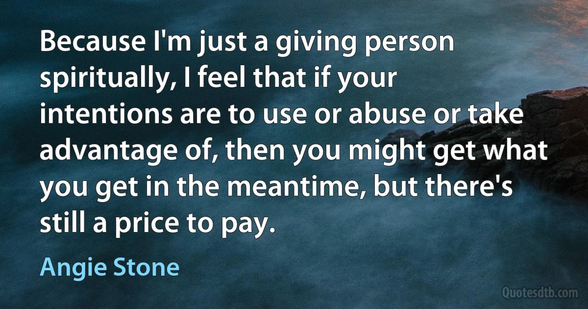 Because I'm just a giving person spiritually, I feel that if your intentions are to use or abuse or take advantage of, then you might get what you get in the meantime, but there's still a price to pay. (Angie Stone)