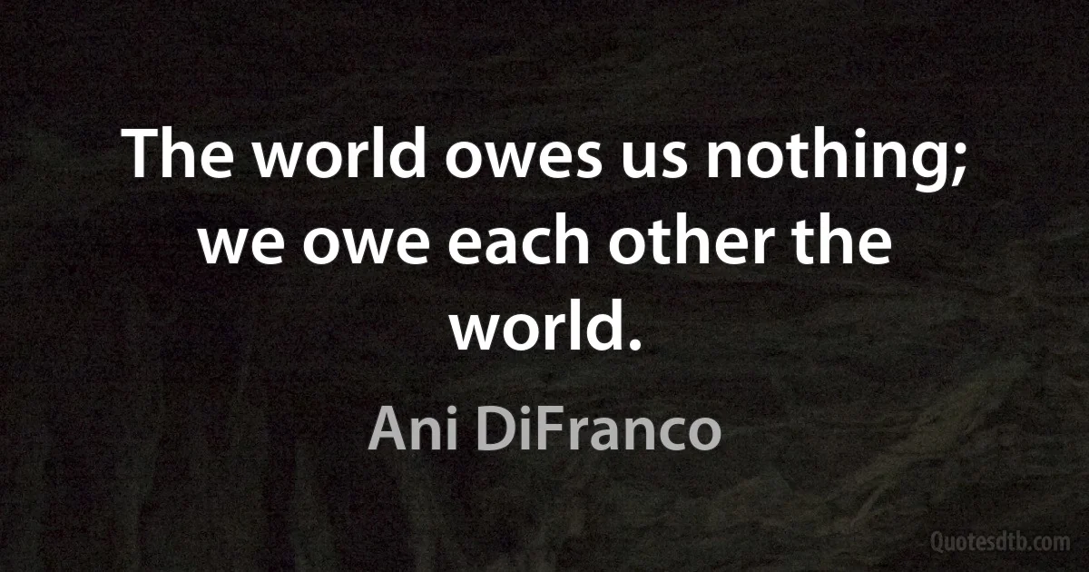 The world owes us nothing; we owe each other the world. (Ani DiFranco)