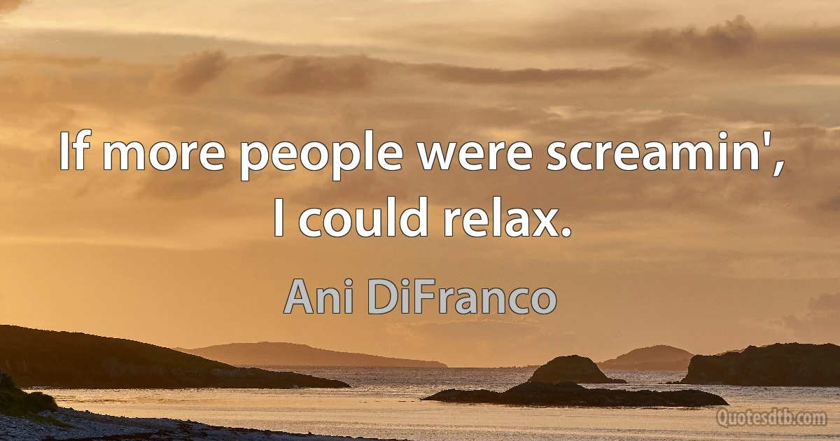 If more people were screamin', I could relax. (Ani DiFranco)