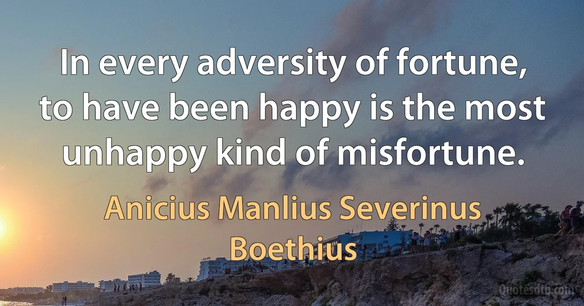 In every adversity of fortune, to have been happy is the most unhappy kind of misfortune. (Anicius Manlius Severinus Boethius)