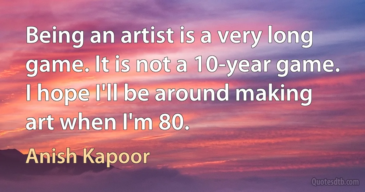 Being an artist is a very long game. It is not a 10-year game. I hope I'll be around making art when I'm 80. (Anish Kapoor)