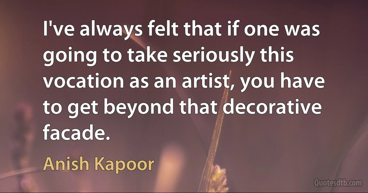 I've always felt that if one was going to take seriously this vocation as an artist, you have to get beyond that decorative facade. (Anish Kapoor)