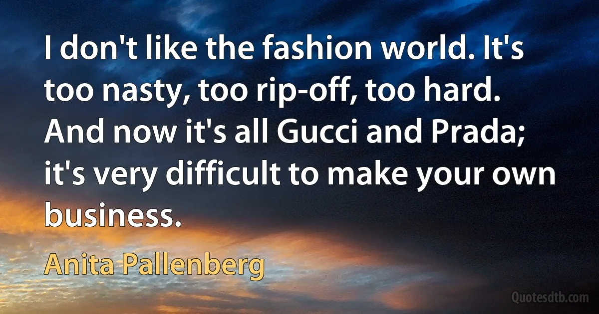 I don't like the fashion world. It's too nasty, too rip-off, too hard. And now it's all Gucci and Prada; it's very difficult to make your own business. (Anita Pallenberg)