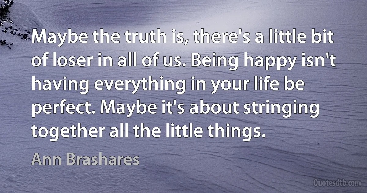 Maybe the truth is, there's a little bit of loser in all of us. Being happy isn't having everything in your life be perfect. Maybe it's about stringing together all the little things. (Ann Brashares)