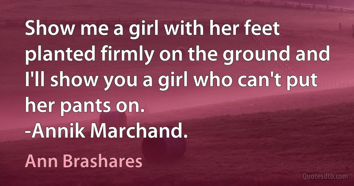 Show me a girl with her feet planted firmly on the ground and I'll show you a girl who can't put her pants on.
-Annik Marchand. (Ann Brashares)