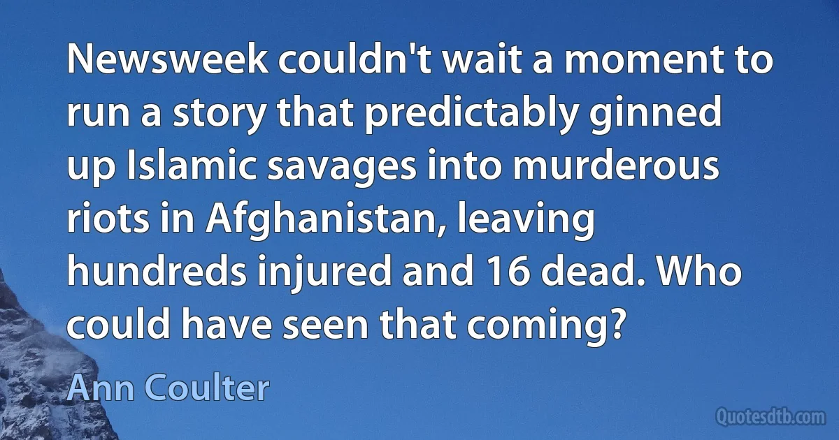 Newsweek couldn't wait a moment to run a story that predictably ginned up Islamic savages into murderous riots in Afghanistan, leaving hundreds injured and 16 dead. Who could have seen that coming? (Ann Coulter)