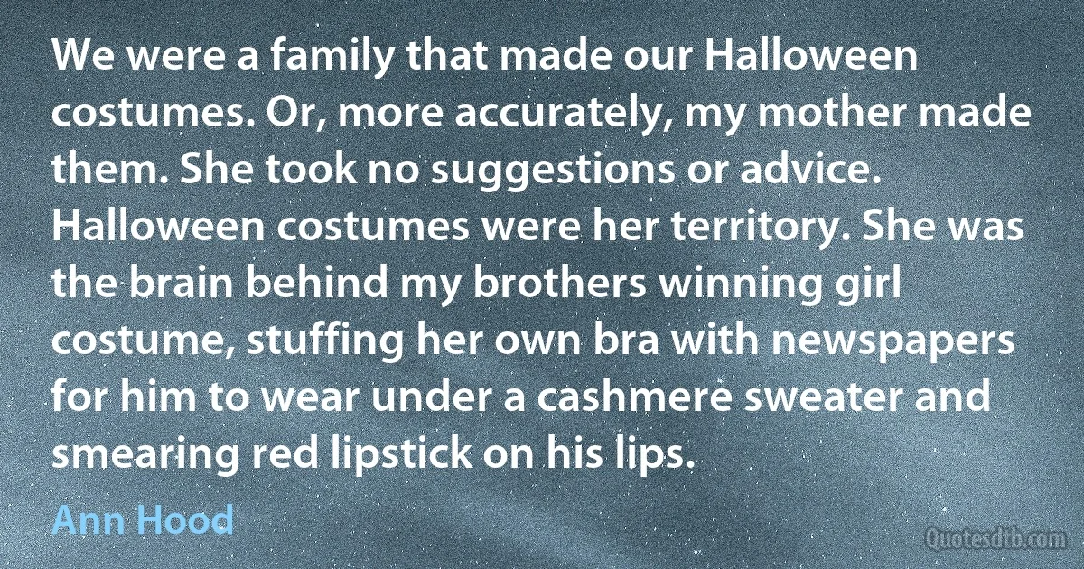 We were a family that made our Halloween costumes. Or, more accurately, my mother made them. She took no suggestions or advice. Halloween costumes were her territory. She was the brain behind my brothers winning girl costume, stuffing her own bra with newspapers for him to wear under a cashmere sweater and smearing red lipstick on his lips. (Ann Hood)