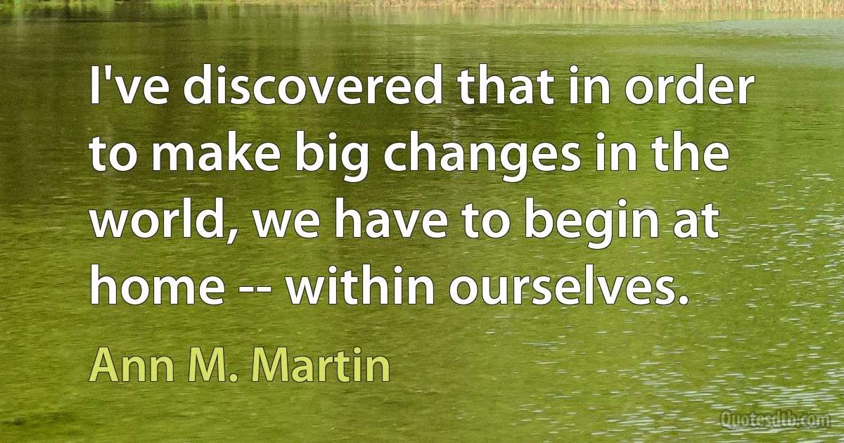 I've discovered that in order to make big changes in the world, we have to begin at home -- within ourselves. (Ann M. Martin)