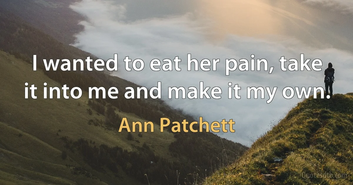 I wanted to eat her pain, take it into me and make it my own. (Ann Patchett)