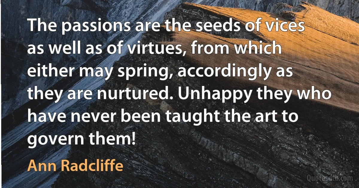 The passions are the seeds of vices as well as of virtues, from which either may spring, accordingly as they are nurtured. Unhappy they who have never been taught the art to govern them! (Ann Radcliffe)