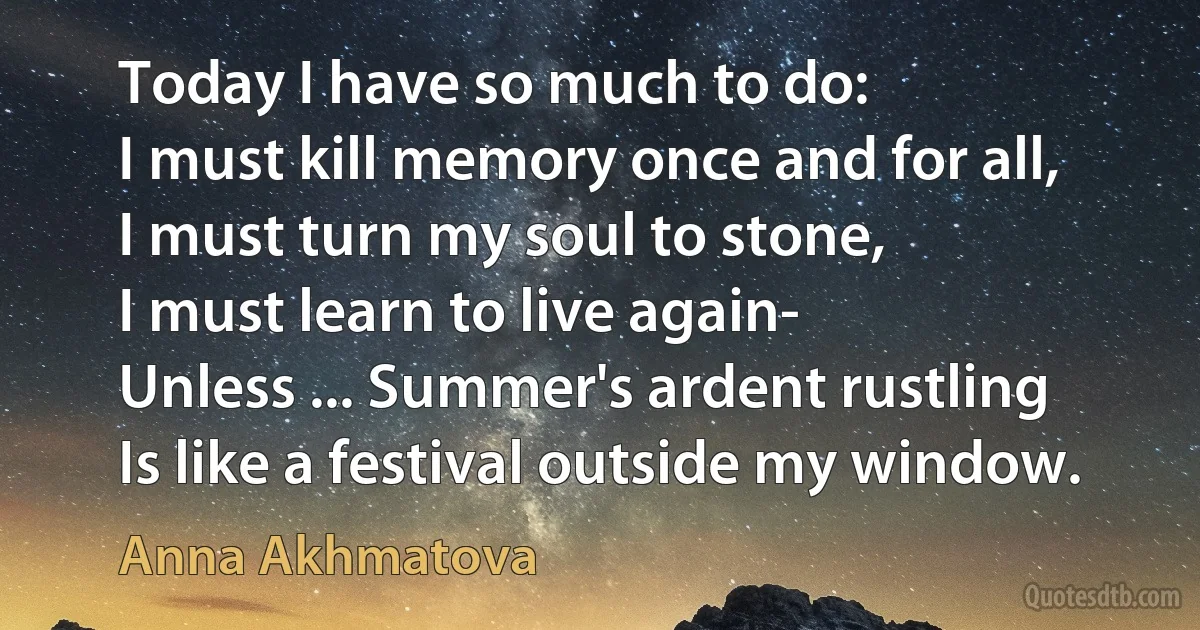 Today I have so much to do:
I must kill memory once and for all,
I must turn my soul to stone,
I must learn to live again-
Unless ... Summer's ardent rustling
Is like a festival outside my window. (Anna Akhmatova)