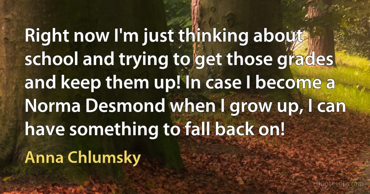 Right now I'm just thinking about school and trying to get those grades and keep them up! In case I become a Norma Desmond when I grow up, I can have something to fall back on! (Anna Chlumsky)