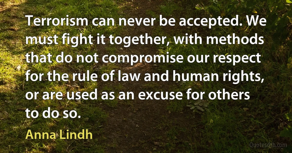 Terrorism can never be accepted. We must fight it together, with methods that do not compromise our respect for the rule of law and human rights, or are used as an excuse for others to do so. (Anna Lindh)