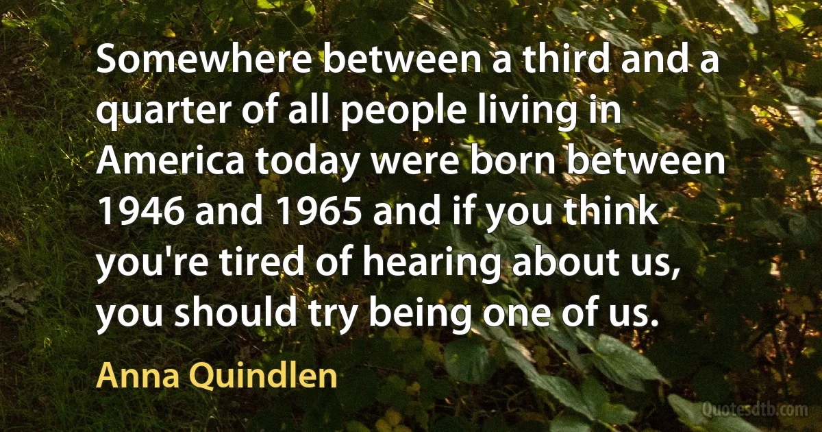 Somewhere between a third and a quarter of all people living in America today were born between 1946 and 1965 and if you think you're tired of hearing about us, you should try being one of us. (Anna Quindlen)