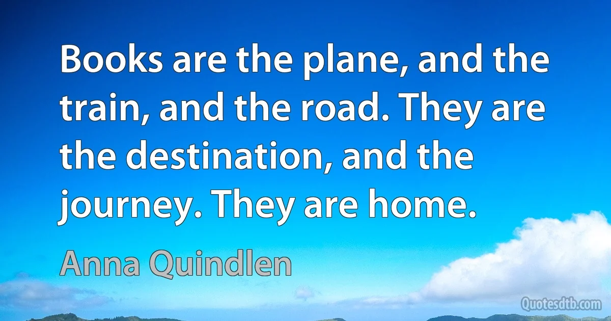 Books are the plane, and the train, and the road. They are the destination, and the journey. They are home. (Anna Quindlen)