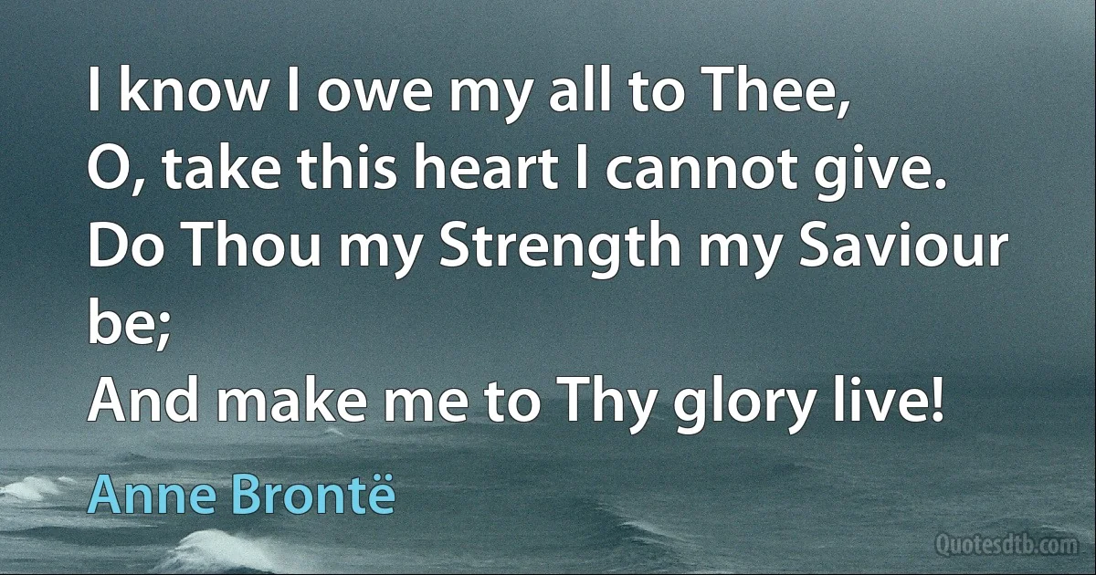 I know I owe my all to Thee,
O, take this heart I cannot give.
Do Thou my Strength my Saviour be;
And make me to Thy glory live! (Anne Brontë)