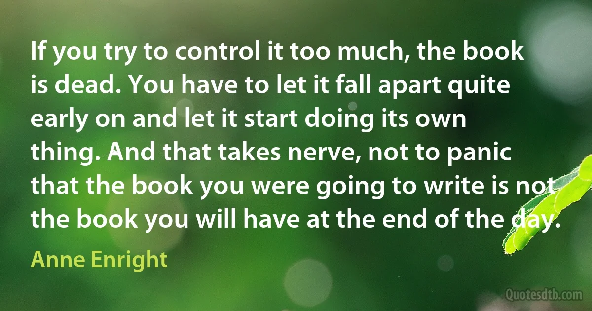 If you try to control it too much, the book is dead. You have to let it fall apart quite early on and let it start doing its own thing. And that takes nerve, not to panic that the book you were going to write is not the book you will have at the end of the day. (Anne Enright)