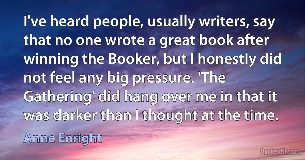 I've heard people, usually writers, say that no one wrote a great book after winning the Booker, but I honestly did not feel any big pressure. 'The Gathering' did hang over me in that it was darker than I thought at the time. (Anne Enright)