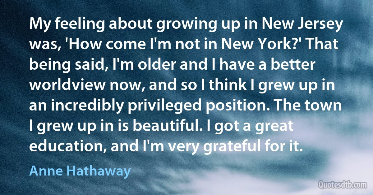 My feeling about growing up in New Jersey was, 'How come I'm not in New York?' That being said, I'm older and I have a better worldview now, and so I think I grew up in an incredibly privileged position. The town I grew up in is beautiful. I got a great education, and I'm very grateful for it. (Anne Hathaway)