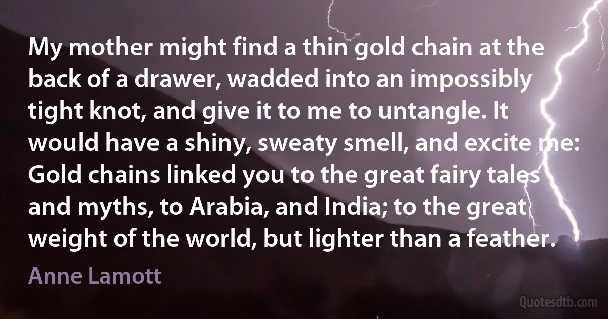 My mother might find a thin gold chain at the back of a drawer, wadded into an impossibly tight knot, and give it to me to untangle. It would have a shiny, sweaty smell, and excite me: Gold chains linked you to the great fairy tales and myths, to Arabia, and India; to the great weight of the world, but lighter than a feather. (Anne Lamott)