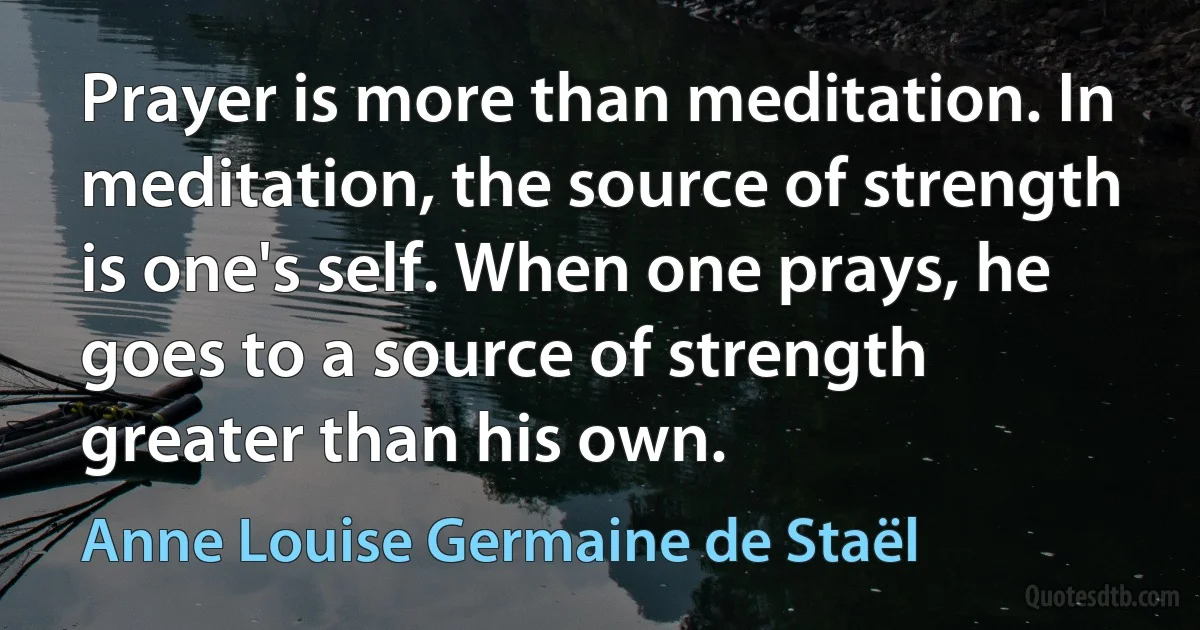 Prayer is more than meditation. In meditation, the source of strength is one's self. When one prays, he goes to a source of strength greater than his own. (Anne Louise Germaine de Staël)