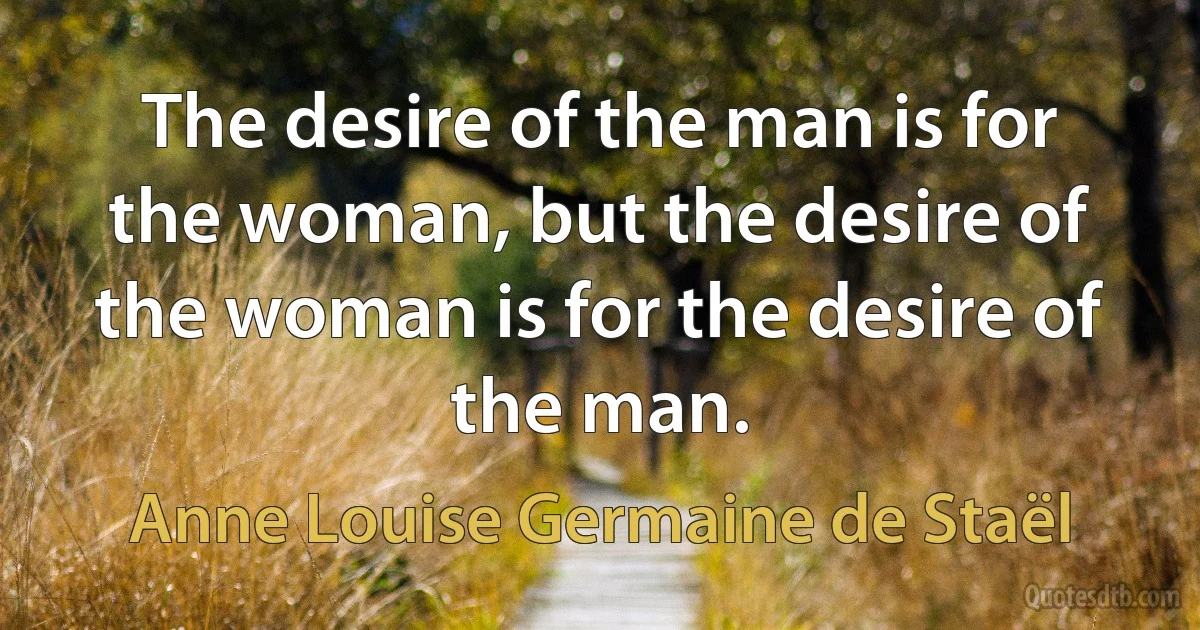 The desire of the man is for the woman, but the desire of the woman is for the desire of the man. (Anne Louise Germaine de Staël)