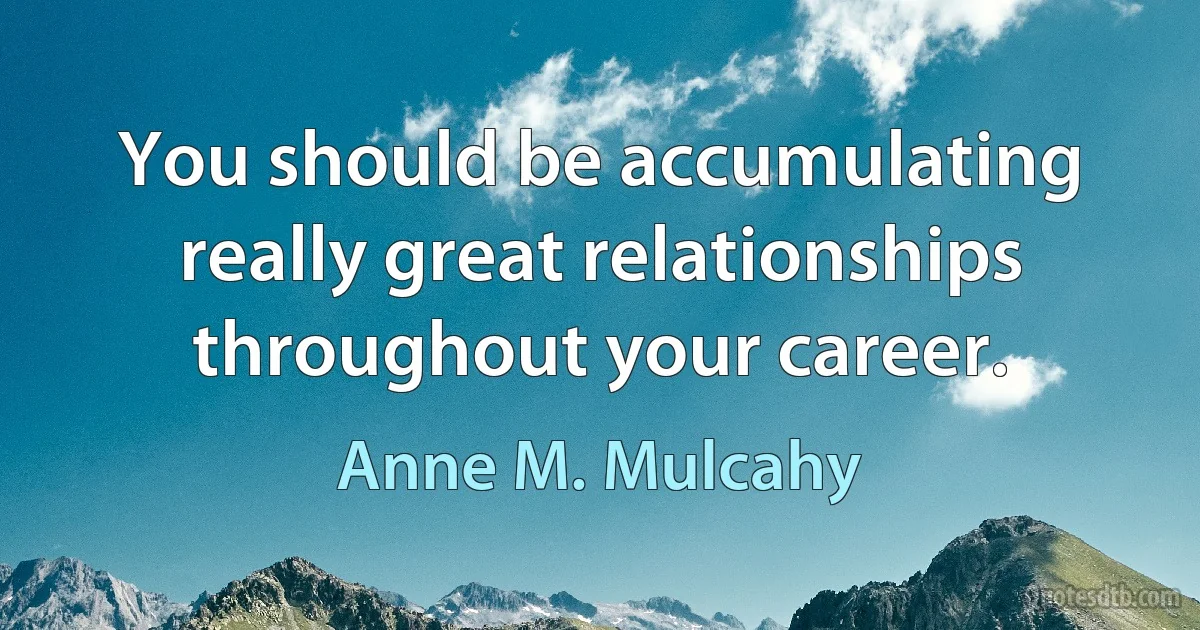 You should be accumulating really great relationships throughout your career. (Anne M. Mulcahy)