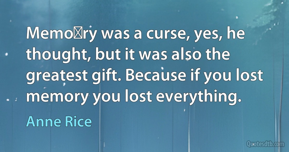 Memo﻿ry was a curse, yes, he thought, but it was also the greatest gift. Because if you lost memory you lost everything. (Anne Rice)