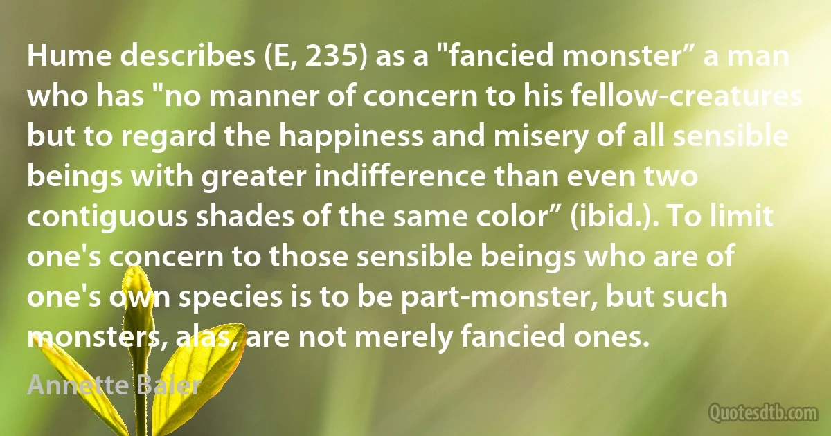 Hume describes (E, 235) as a "fancied monster” a man who has "no manner of concern to his fellow-creatures but to regard the happiness and misery of all sensible beings with greater indifference than even two contiguous shades of the same color” (ibid.). To limit one's concern to those sensible beings who are of one's own species is to be part-monster, but such monsters, alas, are not merely fancied ones. (Annette Baier)