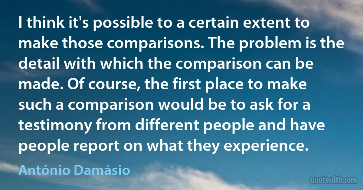 I think it's possible to a certain extent to make those comparisons. The problem is the detail with which the comparison can be made. Of course, the first place to make such a comparison would be to ask for a testimony from different people and have people report on what they experience. (António Damásio)