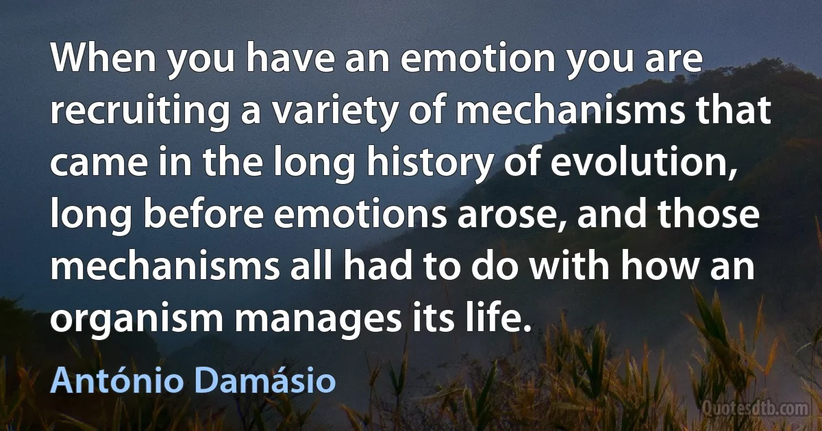 When you have an emotion you are recruiting a variety of mechanisms that came in the long history of evolution, long before emotions arose, and those mechanisms all had to do with how an organism manages its life. (António Damásio)