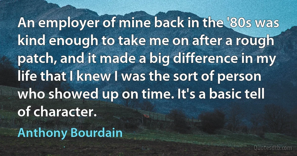 An employer of mine back in the '80s was kind enough to take me on after a rough patch, and it made a big difference in my life that I knew I was the sort of person who showed up on time. It's a basic tell of character. (Anthony Bourdain)