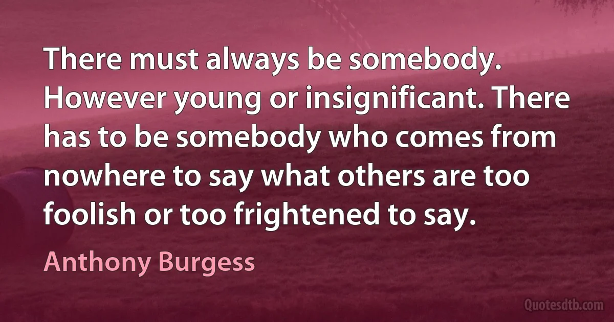 There must always be somebody. However young or insignificant. There has to be somebody who comes from nowhere to say what others are too foolish or too frightened to say. (Anthony Burgess)