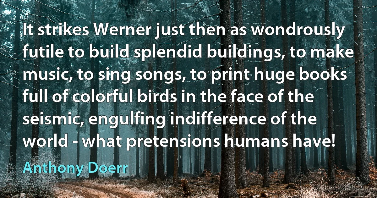 It strikes Werner just then as wondrously futile to build splendid buildings, to make music, to sing songs, to print huge books full of colorful birds in the face of the seismic, engulfing indifference of the world - what pretensions humans have! (Anthony Doerr)