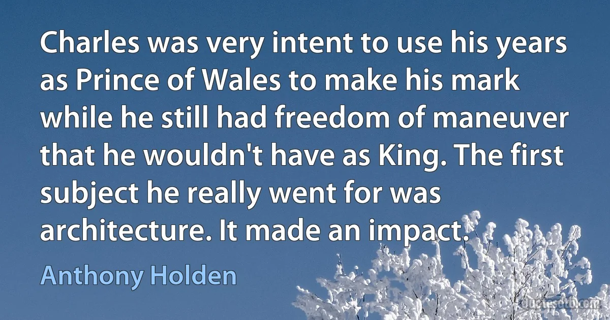 Charles was very intent to use his years as Prince of Wales to make his mark while he still had freedom of maneuver that he wouldn't have as King. The first subject he really went for was architecture. It made an impact. (Anthony Holden)