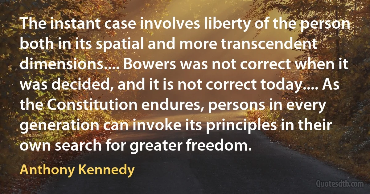 The instant case involves liberty of the person both in its spatial and more transcendent dimensions.... Bowers was not correct when it was decided, and it is not correct today.... As the Constitution endures, persons in every generation can invoke its principles in their own search for greater freedom. (Anthony Kennedy)