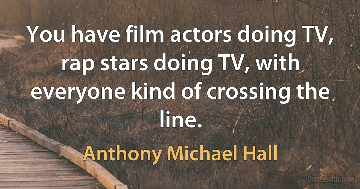 You have film actors doing TV, rap stars doing TV, with everyone kind of crossing the line. (Anthony Michael Hall)