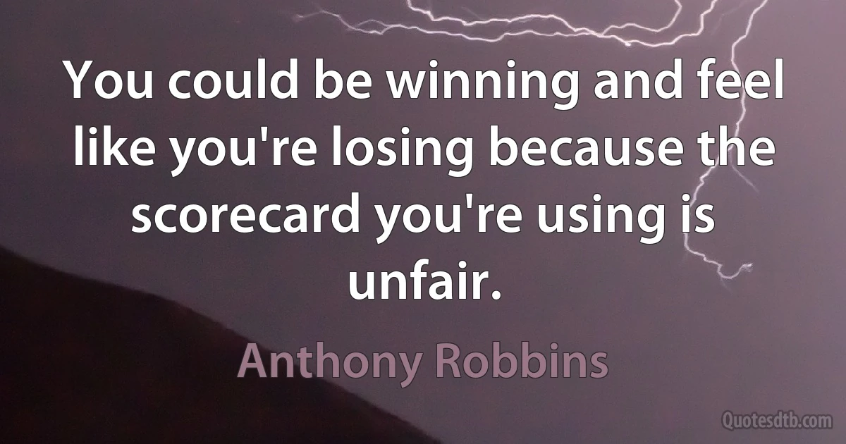 You could be winning and feel like you're losing because the scorecard you're using is unfair. (Anthony Robbins)