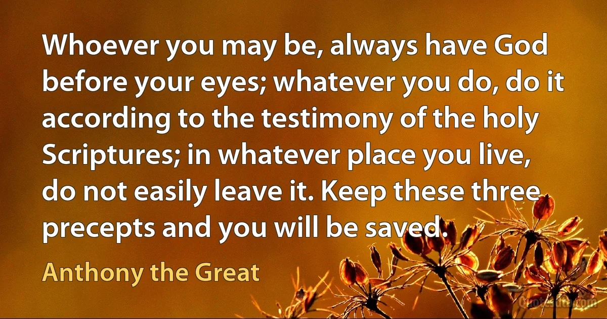 Whoever you may be, always have God before your eyes; whatever you do, do it according to the testimony of the holy Scriptures; in whatever place you live, do not easily leave it. Keep these three precepts and you will be saved. (Anthony the Great)