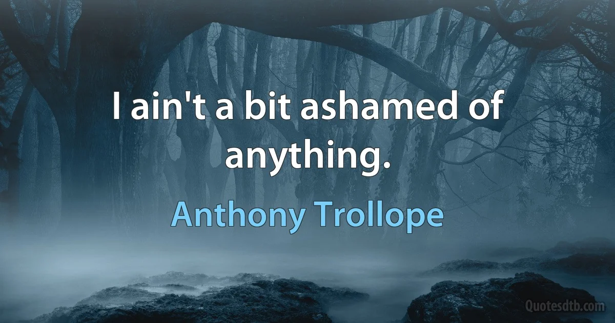 I ain't a bit ashamed of anything. (Anthony Trollope)