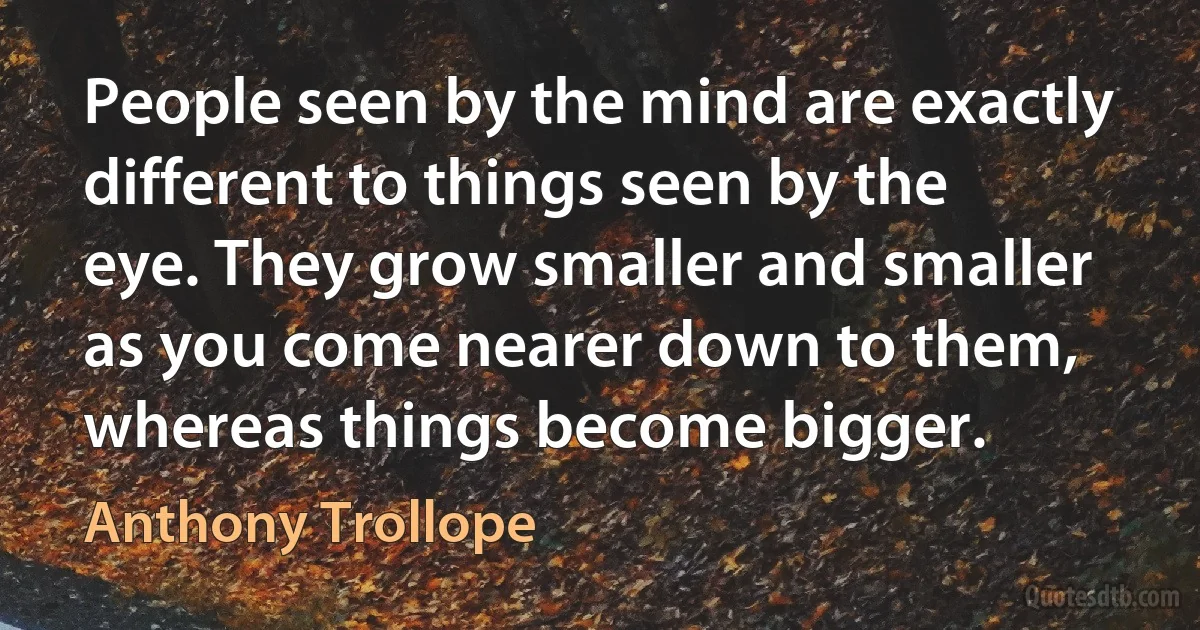 People seen by the mind are exactly different to things seen by the eye. They grow smaller and smaller as you come nearer down to them, whereas things become bigger. (Anthony Trollope)