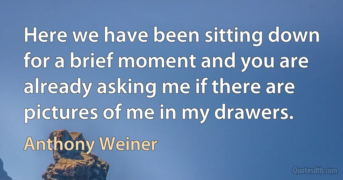 Here we have been sitting down for a brief moment and you are already asking me if there are pictures of me in my drawers. (Anthony Weiner)