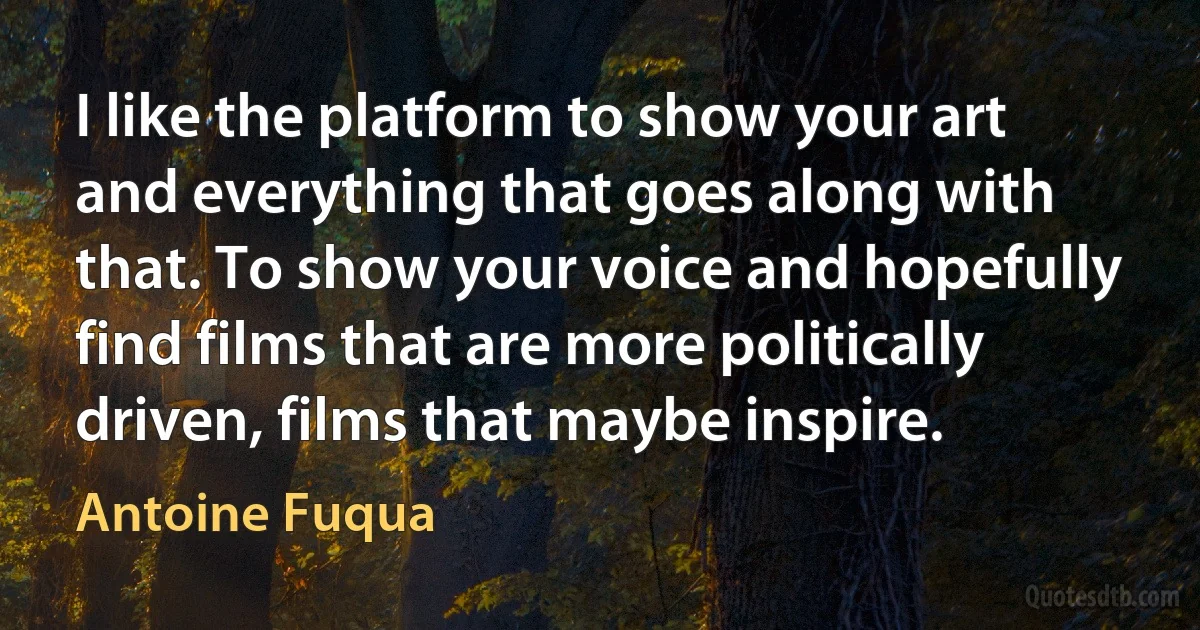 I like the platform to show your art and everything that goes along with that. To show your voice and hopefully find films that are more politically driven, films that maybe inspire. (Antoine Fuqua)