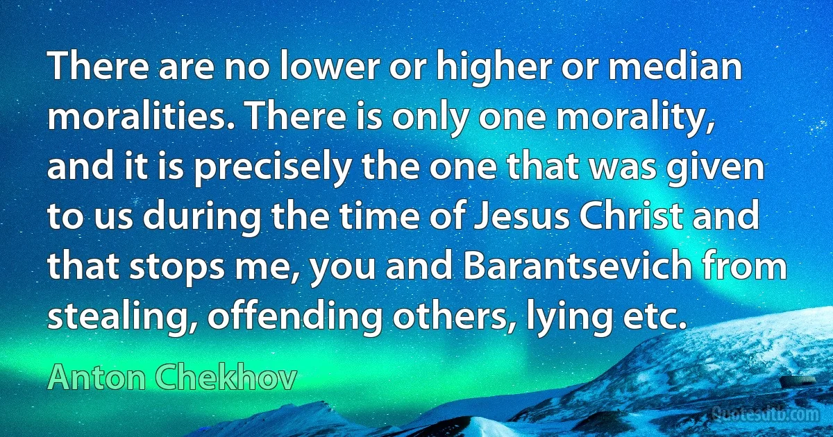 There are no lower or higher or median moralities. There is only one morality, and it is precisely the one that was given to us during the time of Jesus Christ and that stops me, you and Barantsevich from stealing, offending others, lying etc. (Anton Chekhov)