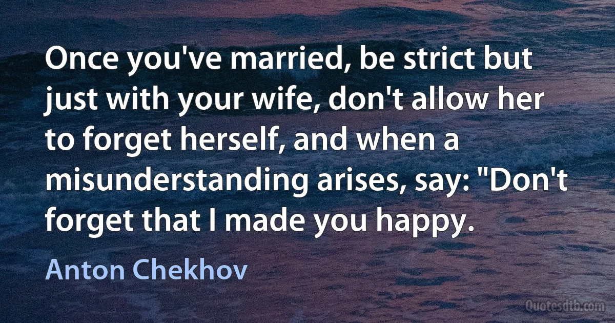 Once you've married, be strict but just with your wife, don't allow her to forget herself, and when a misunderstanding arises, say: "Don't forget that I made you happy. (Anton Chekhov)