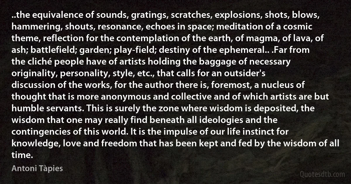 ..the equivalence of sounds, gratings, scratches, explosions, shots, blows, hammering, shouts, resonance, echoes in space; meditation of a cosmic theme, reflection for the contemplation of the earth, of magma, of lava, of ash; battlefield; garden; play-field; destiny of the ephemeral.. .Far from the cliché people have of artists holding the baggage of necessary originality, personality, style, etc., that calls for an outsider's discussion of the works, for the author there is, foremost, a nucleus of thought that is more anonymous and collective and of which artists are but humble servants. This is surely the zone where wisdom is deposited, the wisdom that one may really find beneath all ideologies and the contingencies of this world. It is the impulse of our life instinct for knowledge, love and freedom that has been kept and fed by the wisdom of all time. (Antoni Tàpies)